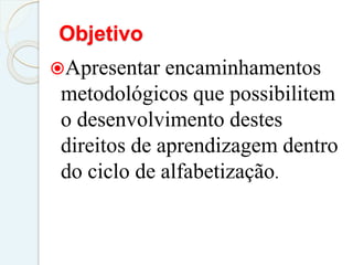 Objetivo
Apresentar encaminhamentos
metodológicos que possibilitem
o desenvolvimento destes
direitos de aprendizagem dentro
do ciclo de alfabetização.
 