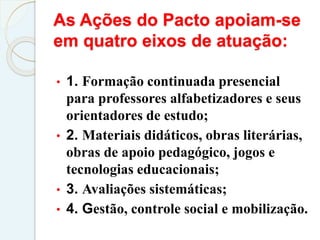 As Ações do Pacto apoiam-se
em quatro eixos de atuação:
• 1. Formação continuada presencial
para professores alfabetizadores e seus
orientadores de estudo;
• 2. Materiais didáticos, obras literárias,
obras de apoio pedagógico, jogos e
tecnologias educacionais;
• 3. Avaliações sistemáticas;
• 4. Gestão, controle social e mobilização.
 
