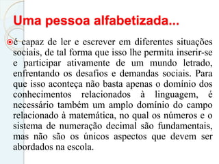 Uma pessoa alfabetizada...
é capaz de ler e escrever em diferentes situações
sociais, de tal forma que isso lhe permita inserir-se
e participar ativamente de um mundo letrado,
enfrentando os desafios e demandas sociais. Para
que isso aconteça não basta apenas o domínio dos
conhecimentos relacionados à linguagem, é
necessário também um amplo domínio do campo
relacionado à matemática, no qual os números e o
sistema de numeração decimal são fundamentais,
mas não são os únicos aspectos que devem ser
abordados na escola.
 