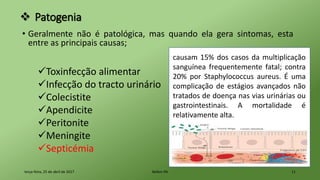  Patogenia
• Geralmente não é patológica, mas quando ela gera sintomas, esta
entre as principais causas;
terça-feira, 25 de abril de 2017 Belém-PA 11
Toxinfecção alimentar
Infecção do tracto urinário
Colecistite
Apendicite
Peritonite
Meningite
Septicémia
causam 15% dos casos da multiplicação
sanguínea frequentemente fatal; contra
20% por Staphylococcus aureus. É uma
complicação de estágios avançados não
tratados de doença nas vias urinárias ou
gastrointestinais. A mortalidade é
relativamente alta.
 