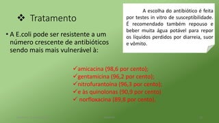  Tratamento
• A E.coli pode ser resistente a um
número crescente de antibióticos
sendo mais mais vulnerável à:
terça-feira, 25 de abril de 2017 Belém-PA 13
A escolha do antibiótico é feita
por testes in vitro de susceptibilidade.
É recomendado também repouso e
beber muita água potável para repor
os líquidos perdidos por diarreia, suor
e vômito.
amicacina (98,6 por cento);
gentamicina (96,2 por cento);
nitrofurantoína (96,3 por cento);
e às quinolonas (90,9 por cento)
 norfloxacina (89,8 por cento),
 