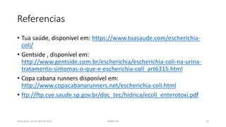 Referencias
• Tua saúde, disponível em: https://www.tuasaude.com/escherichia-
coli/
• Gentside , disponível em:
http://www.gentside.com.br/escherichia/escherichia-coli-na-urina-
tratamento-sintomas-o-que-e-escherichia-coli_art6315.html
• Copa cabana runners disponível em:
http://www.copacabanarunners.net/escherichia-coli.html
• ftp://ftp.cve.saude.sp.gov.br/doc_tec/hidrica/ecoli_enterotoxi.pdf
terça-feira, 25 de abril de 2017 Belém-PA 16
 
