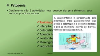 Patogenia
• Geralmente não é patológica, mas quando ela gera sintomas, esta
entre as principais causas;
terça-feira, 25 de abril de 2017 Belém-PA 5
Toxinfecção alimentar
Infecção do tracto urinário
Colecistite
Apendicite
Peritonite
Meningite
Septicémia
A gastroenterite é caracterizada pela
inflamação trato gastrointestinal que
afecta o estômago e o intestino delgado,
e que se manifesta através de diarreia,
vómito e cólicas abdominais.
 