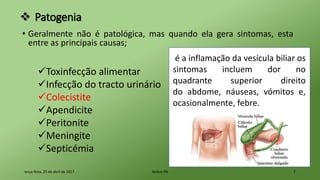  Patogenia
• Geralmente não é patológica, mas quando ela gera sintomas, esta
entre as principais causas;
terça-feira, 25 de abril de 2017 Belém-PA 7
Toxinfecção alimentar
Infecção do tracto urinário
Colecistite
Apendicite
Peritonite
Meningite
Septicémia
é a inflamação da vesícula biliar os
sintomas incluem dor no
quadrante superior direito
do abdome, náuseas, vómitos e,
ocasionalmente, febre.
 