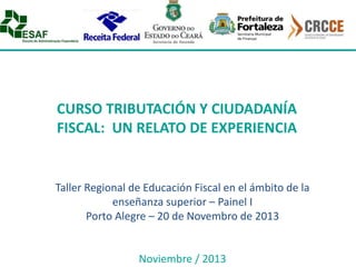CURSO TRIBUTACIÓN Y CIUDADANÍA
FISCAL: UN RELATO DE EXPERIENCIA
Taller Regional de Educación Fiscal en el ámbito de la
enseñanza superior – Painel I
Porto Alegre – 20 de Novembro de 2013
Noviembre / 2013
 