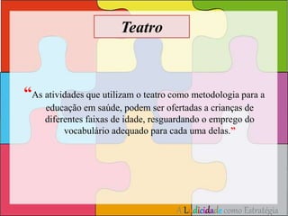 “As atividades que utilizam o teatro como metodologia para a 
educação em saúde, podem ser ofertadas a crianças de 
diferentes faixas de idade, resguardando o emprego do 
vocabulário adequado para cada uma delas.” 
A Ludicidade como Estratégia 
Teatro 
 