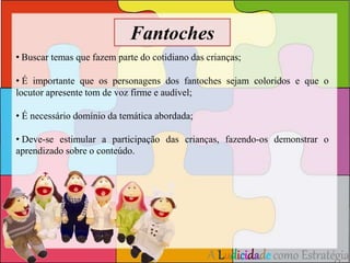 Fantoches 
• Buscar temas que fazem parte do cotidiano das crianças; 
• É importante que os personagens dos fantoches sejam coloridos e que o 
locutor apresente tom de voz firme e audível; 
A Ludicidade como Estratégia 
• É necessário domínio da temática abordada; 
• Deve-se estimular a participação das crianças, fazendo-os demonstrar o 
aprendizado sobre o conteúdo. 
 