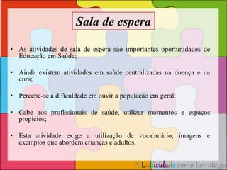 Sala de espera 
• As atividades de sala de espera são importantes oportunidades de 
A Ludicidade como Estratégia 
Educação em Saúde; 
• Ainda existem atividades em saúde centralizadas na doença e na 
cura; 
• Percebe-se a dificuldade em ouvir a população em geral; 
• Cabe aos profissionais de saúde, utilizar momentos e espaços 
propícios; 
• Esta atividade exige a utilização de vocabulário, imagens e 
exemplos que abordem crianças e adultos. 
 