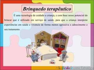 Brinquedo terapêutico 
É uma tecnologia de cuidado a criança, e com base nesse potencial do 
brincar que é utilizado em serviço de saúde, para que a criança interprete 
experiências em saúde e vivencie de forma menos agressiva o adoecimento e 
seu tratamento. 
A Ludicidade como Estratégia 
 