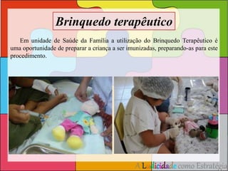 Brinquedo terapêutico 
Em unidade de Saúde da Família a utilização do Brinquedo Terapêutico é 
uma oportunidade de preparar a criança a ser imunizadas, preparando-as para este 
procedimento. 
A Ludicidade como Estratégia 
 
