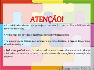 ATENÇÃO! 
• As atividades devem ser planejadas de acordo com a disponibilidade de 
recursos materiais; 
• Avaliações das atividades realizadas são sempre necessárias; 
• Se uma primeira técnica não alcançar o objetivo desejado, é preciso lançar mão 
de outra estratégia; 
• Todos os profissionais de saúde podem estar envolvidos na atuação destas 
atividades, visando a promoção da saúde através da educação e a prevenção de 
doenças. 
A Ludicidade como Estratégia 
 