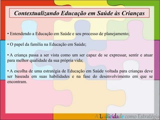 Contextualizando Educação em Saúde às Crianças 
• Entendendo a Educação em Saúde e seu processo de planejamento; 
A Ludicidade como Estratégia 
• O papel da família na Educação em Saúde; 
• A criança passa a ser vista como um ser capaz de se expressar, sentir e atuar 
para melhor qualidade da sua própria vida; 
• A escolha de uma estratégia de Educação em Saúde voltada para crianças deve 
ser baseada em suas habilidades e na fase do desenvolvimento em que se 
encontram. 
 