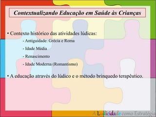 Contextualizando Educação em Saúde às Crianças 
• Contexto histórico das atividades lúdicas: 
A Ludicidade como Estratégia 
- Antiguidade: Grécia e Roma 
- Idade Média 
- Renascimento 
- Idade Moderna (Romantismo) 
• A educação através do lúdico e o método brinquedo terapêutico. 
 