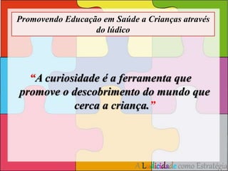 Promovendo Educação em Saúde a Crianças através 
do lúdico 
“A curiosidade é a ferramenta que 
promove o descobrimento do mundo que 
cerca a criança.” 
A Ludicidade como Estratégia 
 