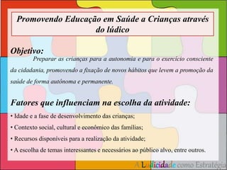 Promovendo Educação em Saúde a Crianças através 
A Ludicidade como Estratégia 
do lúdico 
Objetivo: 
Preparar as crianças para a autonomia e para o exercício consciente 
da cidadania, promovendo a fixação de novos hábitos que levem a promoção da 
saúde de forma autônoma e permanente. 
Fatores que influenciam na escolha da atividade: 
• Idade e a fase de desenvolvimento das crianças; 
• Contexto social, cultural e econômico das famílias; 
• Recursos disponíveis para a realização da atividade; 
• A escolha de temas interessantes e necessários ao público alvo, entre outros. 
 