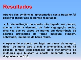 Resultados
Através das evidências apresentadas neste trabalho foi
possível chegar aos seguintes resultados:
● A criminalização do aborto não impede sua prática,
apenas o torna elemento de forte segregação social,
uma vez que os casos de mortes em decorrência de
abortos praticados de forma insegura atingem,
sobretudo, mulheres de baixa renda.
● Apesar de o aborto ser legal em casos de estupro,
risco de morte para a mãe e anencefalia, ainda há
poucos centros especializados para atendimento de
mulheres que buscam o aborto amparado pela lei
disponíveis no SUS.
 