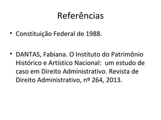 Referências
• Constituição Federal de 1988.
• DANTAS, Fabiana. O Instituto do Patrimônio 
Histórico e Artístico Nacional:  um estudo de 
caso em Direito Administrativo. Revista de 
Direito Administrativo, nº 264, 2013.
 