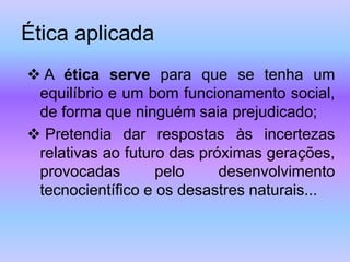 Ética aplicada
 A ética serve para que se tenha um
equilíbrio e um bom funcionamento social,
de forma que ninguém saia prejudicado;
 Pretendia dar respostas às incertezas
relativas ao futuro das próximas gerações,
provocadas pelo desenvolvimento
tecnocientífico e os desastres naturais...
 