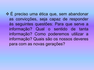  É preciso uma ética que, sem abandonar
as convicções, seja capaz de responder
às seguintes questões: Para que serve a
informação? Qual o sentido de tanta
informação? Como poderemos utilizar a
informação? Quais são os nossos deveres
para com as novas gerações?
 