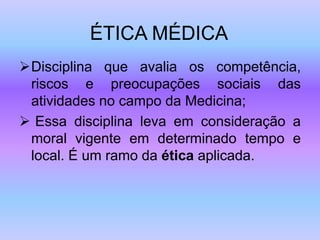ÉTICA MÉDICA
Disciplina que avalia os competência,
riscos e preocupações sociais das
atividades no campo da Medicina;
 Essa disciplina leva em consideração a
moral vigente em determinado tempo e
local. É um ramo da ética aplicada.
 