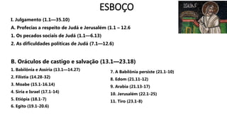 ESBOÇO
I. Julgamento (1.1—35.10)
A. Profecias a respeito de Judá e Jerusalém (1.1 – 12.6
1. Os pecados sociais de Judá (1.1—6.13)
2. As dificuldades políticas de Judá (7.1—12.6)
B. Oráculos de castigo e salvação (13.1—23.18)
1. Babilônia e Assíria (13.1—14.27)
2. Filístia (14.28-32)
3. Moabe (15.1-16.14)
4. Síria e Israel (17.1-14)
5. Etiópia (18.1-7)
6. Egito (19.1-20.6)
7. A Babilônia persiste (21.1-10)
8. Edom (21.11-12)
9. Arabia (21.13-17)
10. Jerusalém (22.1-25)
11. Tiro (23.1-8)
 