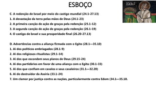 ESBOÇO
C. A redenção de Israel por meio do castigo mundial (24.1-27.13)
1. A devastação da terra pelas mãos de Deus (24.1-23)
2. A primeira canção de ação de graças pela redenção (25.1-12)
3. A segunda canção de ação de graças pela redenção (26.1-19)
4. O castigo de Israel e sua prosperidade final (26.20-27.13)
D. Advertências contra a aliança firmada com o Egito (28.1—35.10)
1. Ai dos políticos embriagados (28.1-9)
2. Ai dos religiosos ritualistas (29.1-14)
3. Ai dos que escondem seus planos de Deus (29.15-24)
4. Ai dos partidários em favor de uma aliança com o Egito (30.1-33)
5. Ai dos que confiam em cavalos e seus cavaleiros (31.1—32.20)
6. Ai do destruidor da Assíria (33.1-24)
7. Um clamor por justiça contra as nações, particularmente contra Edom (34.1—35.10)
 