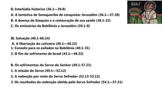 II. Interlúdio histórico (36.1—39.8)
A. A tentativa de Senaqueribe de conquistar Jerusalém (36.1—37.38)
B. A doença de Ezequias e a restauração de sua saúde (38.1-22)
C. Os emissários da Babilônia a Jerusalém (39.1-8)
III. Salvação (40.1-66.24)
A. A libertação do cativeiro (40.1—48.22)
1. Consolo para os exilados na Babilônia (40.1-31)
2. O fim do sofrimento de Israel (41.1—48.22)
B. Os sofrimentos do Servo do Senhor (49.1-57.21)
1. A missão do Servo (49.1—52.12)
2. A redenção por meio do Servo Sofredor (52.13-53.12)
3. Os resultados da redenção obtida pelo Servo Sofredor (54.1—57.21)
 