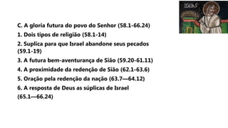 C. A gloria futura do povo do Senhor (58.1-66.24)
1. Dois tipos de religião (58.1-14)
2. Suplica para que Israel abandone seus pecados
(59.1-19)
3. A futura bem-aventurança de Sião (59.20-61.11)
4. A proximidade da redenção de Sião (62.1-63.6)
5. Oração pela redenção da nação (63.7—64.12)
6. A resposta de Deus as súplicas de Israel
(65.1—66.24)
 