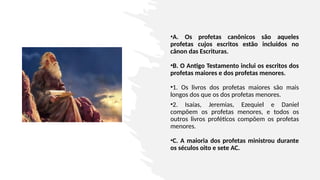 •A. Os profetas canônicos são aqueles
profetas cujos escritos estão incluídos no
cânon das Escrituras.
•B. O Antigo Testamento inclui os escritos dos
profetas maiores e dos profetas menores.
•1. Os livros dos profetas maiores são mais
longos dos que os dos profetas menores.
•2. Isaías, Jeremias, Ezequiel e Daniel
compõem os profetas menores, e todos os
outros livros proféticos compõem os profetas
menores.
•C. A maioria dos profetas ministrou durante
os séculos oito e sete AC.
 