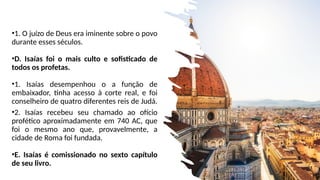 •1. O juízo de Deus era iminente sobre o povo
durante esses séculos.
•D. Isaías foi o mais culto e sofisticado de
todos os profetas.
•1. Isaías desempenhou o a função de
embaixador, tinha acesso à corte real, e foi
conselheiro de quatro diferentes reis de Judá.
•2. Isaías recebeu seu chamado ao ofício
profético aproximadamente em 740 AC, que
foi o mesmo ano que, provavelmente, a
cidade de Roma foi fundada.
•E. Isaías é comissionado no sexto capítulo
de seu livro.
 