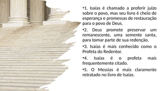 •1. Isaías é chamado a proferir juízo
sobre o povo, mas seu livro é cheio de
esperança e promessas de restauração
para o povo de Deus.
•2. Deus promete preservar um
remanescente, uma semente santa,
para tomar parte de sua redenção.
•3. Isaías é mais conhecido como o
Profeta do Redentor.
•4. Isaías é o profeta mais
frequentemente citado.
•5. O Messias é mais claramente
retratado no livro de Isaías.
 