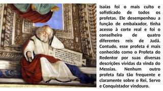 Isaías foi o mais culto e
sofisticado de todos os
profetas. Ele desempenhou a
função de embaixador, tinha
acesso à corte real e foi o
conselheiro de quatro
diferentes reis de Judá.
Contudo, esse profeta é mais
conhecido como o Profeta do
Redentor por suas diversas
descrições vívidas da vinda do
Messias. Nenhum outro
profeta fala tão frequente e
claramente sobre o Rei, Servo
e Conquistador vindouro.
 