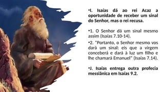 •I. Isaías dá ao rei Acaz a
oportunidade de receber um sinal
do Senhor, mas o rei recusa.
•1. O Senhor dá um sinal mesmo
assim (Isaías 7.10-14).
•2. “Portanto, o Senhor mesmo vos
dará um sinal: eis que a virgem
conceberá e dará à luz um filho e
lhe chamará Emanuel” (Isaías 7.14).
•J. Isaías entrega outra profecia
messiânica em Isaías 9.2.
 