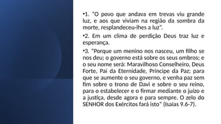 •1. “O povo que andava em trevas viu grande
luz, e aos que viviam na região da sombra da
morte, resplandeceu-lhes a luz”.
•2. Em um clima de perdição Deus traz luz e
esperança.
•3. “Porque um menino nos nasceu, um filho se
nos deu; o governo está sobre os seus ombros; e
o seu nome será: Maravilhoso Conselheiro, Deus
Forte, Pai da Eternidade, Príncipe da Paz; para
que se aumente o seu governo, e venha paz sem
fim sobre o trono de Davi e sobre o seu reino,
para o estabelecer e o firmar mediante o juízo e
a justiça, desde agora e para sempre. O zelo do
SENHOR dos Exércitos fará isto” (Isaías 9.6-7).
 