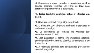 •4. Durante um tempo de crise e derrota nacional, o
Senhor promete levantar um Filho de Davi para
estabelecer paz universal e duradoura.
•K. Isaías também profetiza sobre o Messias em
11.1-5.
•1. O Messias reinará em justiça e equidade.
•2. O Filho de Davi vindouro extirpará o perverso e
restaurará a justiça.
•3. Os resultados do reinado do Messias são
encontrados em 11.6-9.
•4. Essa passagem é escrita em linguagem poética,
porém prediz o livramento cósmico do seu povo e de
toda a terra.
•5. A redenção cósmica será conquistada por Aquele
que virá em justiça.
 