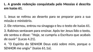 L. A grande redenção conquistada pelo Messias é descrita
em Isaías 61.
1. Jesus se retirou ao deserto para se preparar para a sua
missão e ministério.
2. Ele retornou, entrou na sinagoga e leu o texto de Isaías 61.
3. Rabinos sentavam para ensinar. Após ter Jesus lido o texto,
ele sentou e disse: “Hoje, se cumpriu a Escritura que acabais
de ouvir” (Lucas 4.21).
4. “O Espírito do SENHOR Deus está sobre mim, porque o
SENHOR me ungiu” (Isaías 61.1a).
 