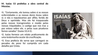 M. Isaías 53 profetiza a obra central do
Messias.
•1. “Certamente, ele tomou sobre si as nossas
enfermidades e as nossas dores levou sobre
si; e nós o reputávamos por aflito, ferido de
Deus e oprimido. Mas ele foi traspassado
pelas nossas transgressões e moído pelas
nossas iniquidades; o castigo que nos traz a
paz estava sobre ele, e pelas suas pisaduras
fomos sarados” (Isaías 53.4-5).
•2. Isaías fornece um relato praticamente de
uma testemunha ocular da crucificação.
•3. Essa profecia do servo que carregará os
pecados do povo foi cumprida em cada
detalhe por Cristo.
 