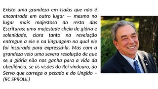 Existe uma grandeza em Isaías que não é
encontrada em outro lugar — mesmo no
lugar mais majestoso do resto das
Escrituras; uma majestade cheia de glória e
solenidade, clara tanto na revelação
entregue a ele e na linguagem na qual ele
foi inspirado para expressá-la. Mas com a
grandeza veio uma severa resolução de que
se a glória não nos ganha para a vida da
obediência, se as visões do Rei vindouro, do
Servo que carrega o pecado e do Ungido –
(RC SPROUL)
 