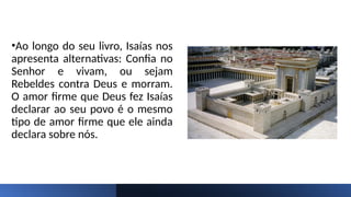 •Ao longo do seu livro, Isaías nos
apresenta alternativas: Confia no
Senhor e vivam, ou sejam
Rebeldes contra Deus e morram.
O amor firme que Deus fez Isaías
declarar ao seu povo é o mesmo
tipo de amor firme que ele ainda
declara sobre nós.
 