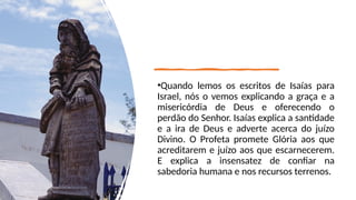 •Quando lemos os escritos de Isaías para
Israel, nós o vemos explicando a graça e a
misericórdia de Deus e oferecendo o
perdão do Senhor. Isaías explica a santidade
e a ira de Deus e adverte acerca do juízo
Divino. O Profeta promete Glória aos que
acreditarem e juízo aos que escarnecerem.
E explica a insensatez de confiar na
sabedoria humana e nos recursos terrenos.
 