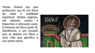 •Isaías chama aos que
professam sua fé em Deus
de volta à realidade
espiritual. Nestas páginas,
ele adverte contra a
hipocrisia e adoração vazia.
O homem de Deus pede fé,
obediência, e um coração
que se deleita em Deus e
uma vida que glorifica o
seu santo nome.
 