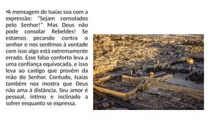 •A mensagem de Isaías soa com a
expressão: “Sejam consolados
pelo Senhor!” Mas Deus não
pode consolar Rebeldes! Se
estamos pecando contra o
senhor e nos sentimos à vontade
com isso algo está extremamente
errado. Esse falso conforto leva a
uma confiança equivocada, e isso
leva ao castigo que provém da
mão do Senhor. Contudo, Isaías
também nos mostra que Deus
não ama à distância. Seu amor é
pessoal, íntimo e inclinado a
sofrer enquanto se expressa.
 