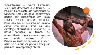 •Encontramos o “Servo Sofredor”,
Jesus, nas descrições que Deus deu a
Isaías 700 anos antes do nascimento do
Salvador. Essas imagens comoventes
podem ser encontradas em Isaías
(42.1-7; 49.1-6; 50.1-11; 52.13-53.
Deus não trouxe salvação ao mundo
como uma ideia tardia ou uma
estratégia alternativa; o Senhor deu a
nossa salvação o tempo de
premeditação e planejamento que só
ele pode exercer. O
Pai enviou seu Filho para pagar o preço,
a fim de cumprir seu plano e assegurar
para nós uma esperança eterna.
 