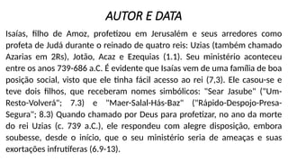 AUTOR E DATA
Isaías, filho de Amoz, profetizou em Jerusalém e seus arredores como
profeta de Judá durante o reinado de quatro reis: Uzias (também chamado
Azarias em 2Rs), Jotão, Acaz e Ezequias (1.1). Seu ministério aconteceu
entre os anos 739-686 a.C. É evidente que Isaías vem de uma família de boa
posição social, visto que ele tinha fácil acesso ao rei (7,3). Ele casou-se e
teve dois filhos, que receberam nomes simbólicos: "Sear Jasube" ("Um-
Resto-Volverá"; 7.3) e "Maer-Salal-Hás-Baz" ("Rápido-Despojo-Presa-
Segura"; 8.3) Quando chamado por Deus para profetizar, no ano da morte
do rei Uzias (c. 739 a.C.), ele respondeu com alegre disposição, embora
soubesse, desde o início, que o seu ministério seria de ameaças e suas
exortações infrutíferas (6.9-13).
 