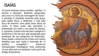 ISAÍAS
•O nome hebraico desse profeta significa "o
Senhor é salvação". Bastante apropriado,
pois esse é o tema da mensagem de Isaías -
a salvação é recebida somente pela graça,
pelo poder Deus, o Redentor, e não pela
força do homem, nem pelas boas obras da
Carne. O Deus santo não permitirá a
profanação em meio a seu povo da aliança,
e, portanto, tratará com ele para castigá-lo e
purificá-lo a fim de que seja preparado para
participar do seu programa de Redenção.
Isaías expõe a doutrina de Cristo com tantos
detalhes que com razão é chamado de "o
profeta evangélico". Acham-se
introspecções histológicas mais profundas
na sua obra que em qualquer outra parte do
Antigo Testamento.
 