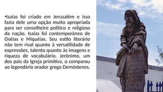 •Isaías foi criado em Jerusalém e isso
fazia dele uma opção muito apropriada
para ser conselheiro político e religioso
da nação. Isaías foi contemporâneo de
Oséias e Miquéias. Seu estilo literário
não tem rival quanto à versatilidade de
expressões, talento quanto às imagens e
riqueza de vocabulário. Jerônimo, um
dos pais da Igreja primitiva, o comparou
ao legendário orador grego Demóstenes.
 