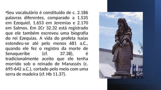 •Seu vocabulário é constituído de c. 2.186
palavras diferentes, comparado a 1.535
em Ezequiel, 1.653 em Jeremias e 2.170
em Salmos. Em 2Cr 32.32 está registrado
que ele também escreveu uma biografia
do rei Ezequias. A vida do profeta Isaías
estendeu-se até pelo menos 681 a.C.,
quando ele fez o registro da morte de
Senaqueribe (cf. 37.38), é
tradicionalmente aceito que ele tenha
morrido sob o reinado de Manassés (c.
695-642 a.C.), cortado pelo meio com uma
serra de madeira (cf. Hb 11.37).
 