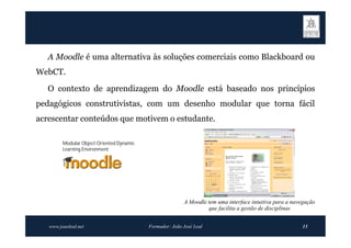 A Moodle é uma alternativa às soluções comerciais como Blackboard ou
WebCT.
   O contexto de aprendizagem do Moodle está baseado nos princípios
pedagógicos construtivistas, com um desenho modular que torna fácil
acrescentar conteúdos que motivem o estudante.

         Modular Object-Oriented Dynamic
         Learning Environment




                                                          A Moodle tem uma interface intuitiva para a navegação
                                                                   que facilita a gestão de disciplinas


   www.joaoleal.net                        Formador: João José Leal                                      13
 