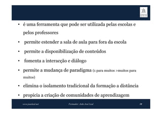 • é uma ferramenta que pode ser utilizada pelas escolas e
    pelos professores

•    permite estender a sala de aula para fora da escola

•    permite a disponibilização de conteúdos

•    fomenta a interacção e diálogo

• permite a mudança de paradigma (1 para muitos >muitos para
    muitos)

• elimina o isolamento tradicional da formação a distância

• propicia a criação de comunidades de aprendizagem
    www.joaoleal.net       Formador: João José Leal            10
 