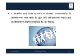 • A Moodle tem uma extensa e diversa comunidade de
  utilizadores com mais de 330 000 utilizadores registados
  que falam 70 línguas de mais de 196 países.




  www.joaoleal.net      Formador: João José Leal        11
 